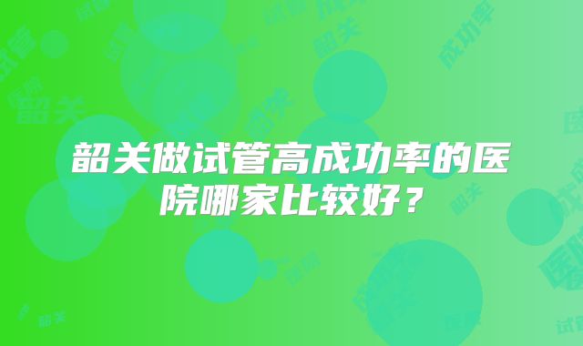 韶关做试管高成功率的医院哪家比较好？