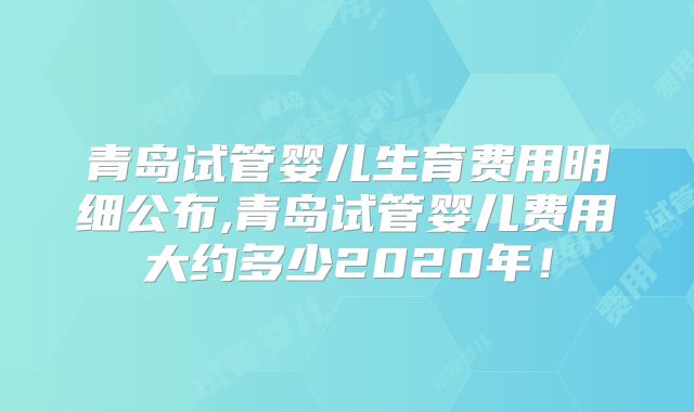青岛试管婴儿生育费用明细公布,青岛试管婴儿费用大约多少2020年！