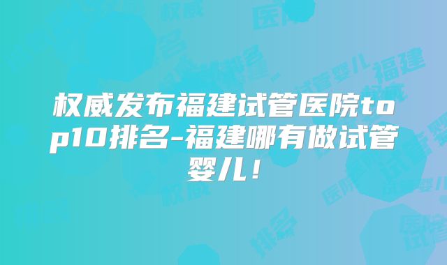 权威发布福建试管医院top10排名-福建哪有做试管婴儿!