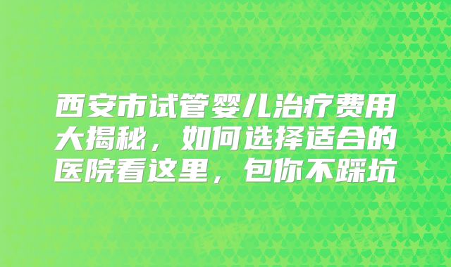 西安市试管婴儿治疗费用大揭秘，如何选择适合的医院看这里，包你不踩坑