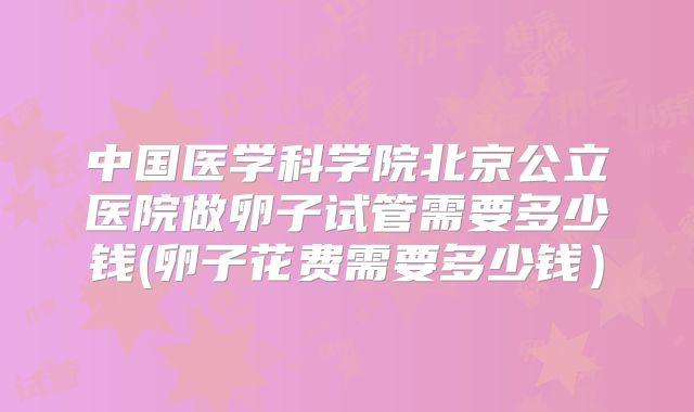 中国医学科学院北京公立医院做卵子试管需要多少钱(卵子花费需要多少钱)