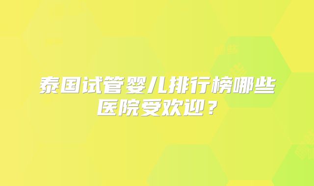 泰国试管婴儿排行榜哪些医院受欢迎？