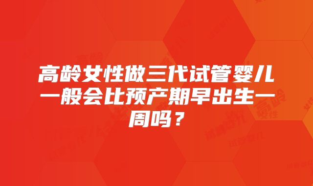 高龄女性做三代试管婴儿一般会比预产期早出生一周吗？