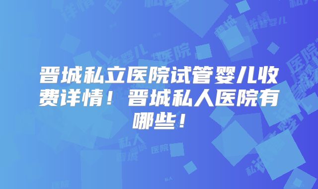 晋城私立医院试管婴儿收费详情!晋城私人医院有哪些!