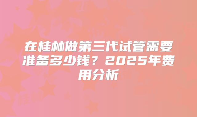 在桂林做第三代试管需要准备多少钱？2025年费用分析