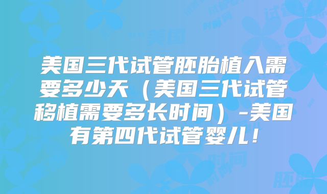 美国三代试管胚胎植入需要多少天（美国三代试管移植需要多长时间）-美国有第四代试管婴儿！