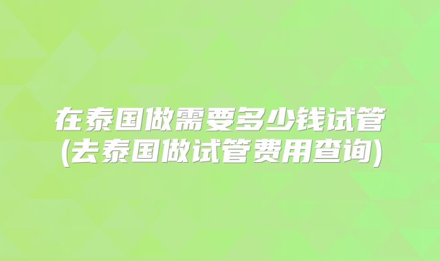 在泰国做需要多少钱试管(去泰国做试管费用查询)