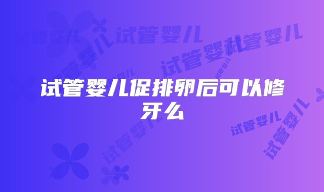 试管婴儿促排卵后可以修牙么
