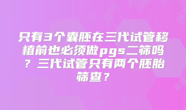 只有3个囊胚在三代试管移植前也必须做pgs二筛吗？三代试管只有两个胚胎筛查？