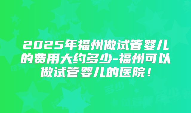 2025年福州做试管婴儿的费用大约多少-福州可以做试管婴儿的医院！