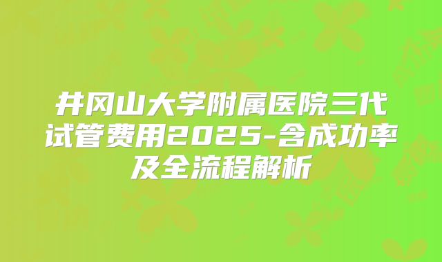 井冈山大学附属医院三代试管费用2025-含成功率及全流程解析