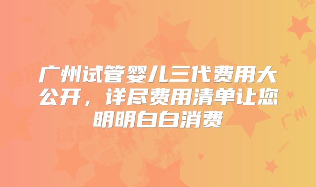 广州试管婴儿三代费用大公开,详尽费用清单让您明明白白消费