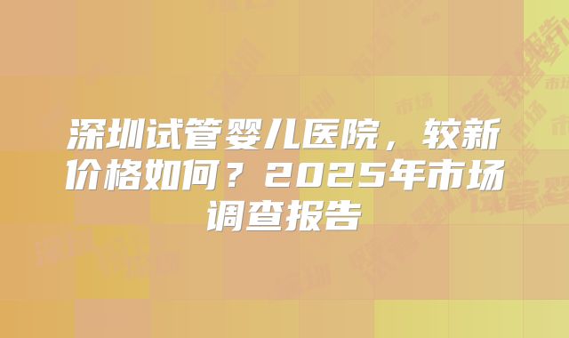 深圳试管婴儿医院，较新价格如何？2025年市场调查报告