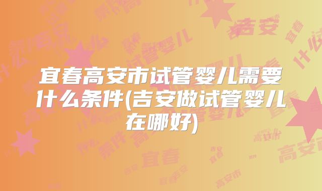 宜春高安市试管婴儿需要什么条件(吉安做试管婴儿在哪好)