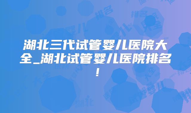湖北三代试管婴儿医院大全_湖北试管婴儿医院排名！