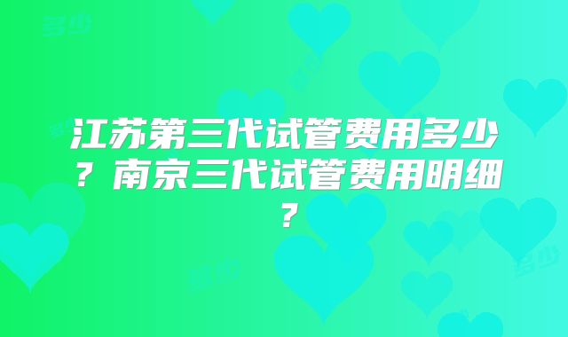 江苏第三代试管费用多少？南京三代试管费用明细？