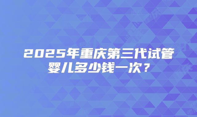 2025年重庆第三代试管婴儿多少钱一次？