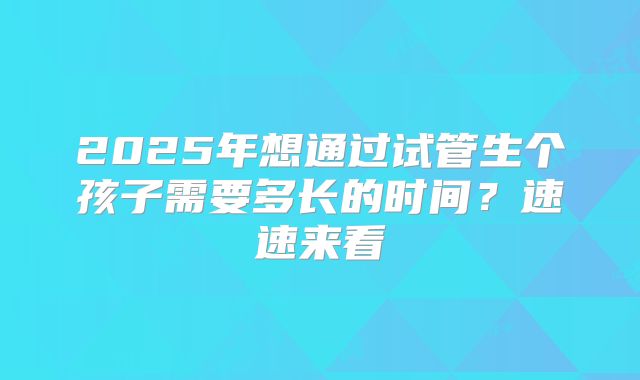 2025年想通过试管生个孩子需要多长的时间？速速来看