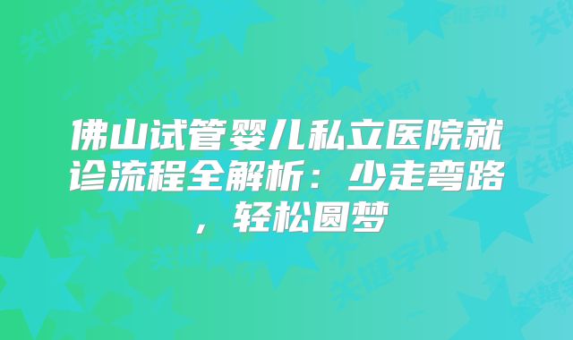 佛山试管婴儿私立医院就诊流程全解析:少走弯路,轻松圆梦