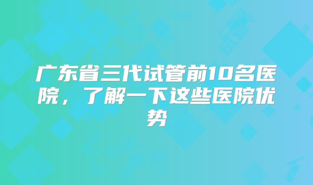 广东省三代试管前10名医院，了解一下这些医院优势