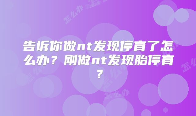 告诉你做nt发现停育了怎么办？刚做nt发现胎停育？