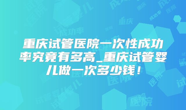 重庆试管医院一次性成功率究竟有多高_重庆试管婴儿做一次多少钱！