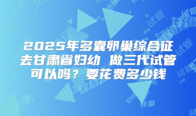 2025年多囊卵巢综合征去甘肃省妇幼 做三代试管可以吗？要花费多少钱