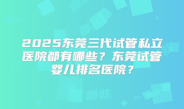 2025东莞三代试管私立医院都有哪些？东莞试管婴儿排名医院？
