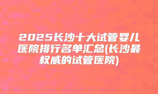2025长沙十大试管婴儿医院排行名单汇总(长沙最权威的试管医院)