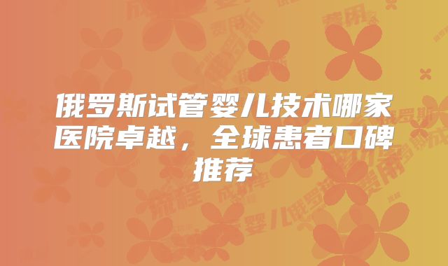 俄罗斯试管婴儿技术哪家医院卓越,全球患者口碑推荐