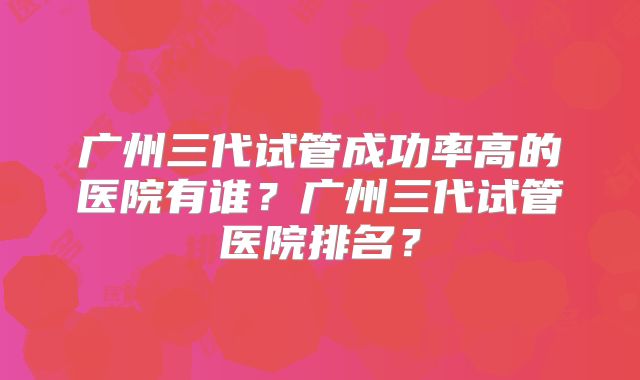 广州三代试管成功率高的医院有谁？广州三代试管医院排名？
