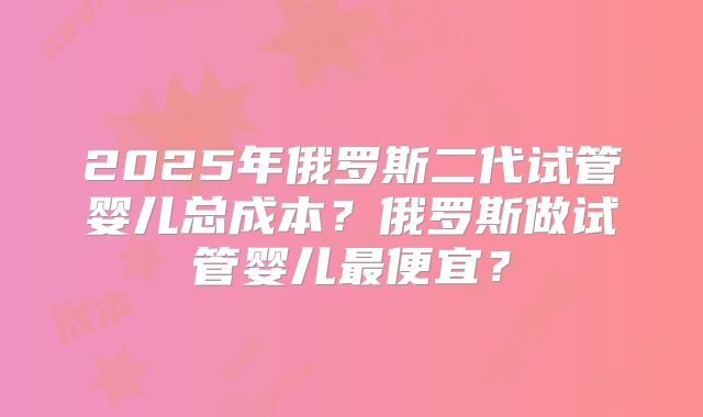 2025年俄罗斯二代试管婴儿总成本?俄罗斯做试管婴儿最便宜?
