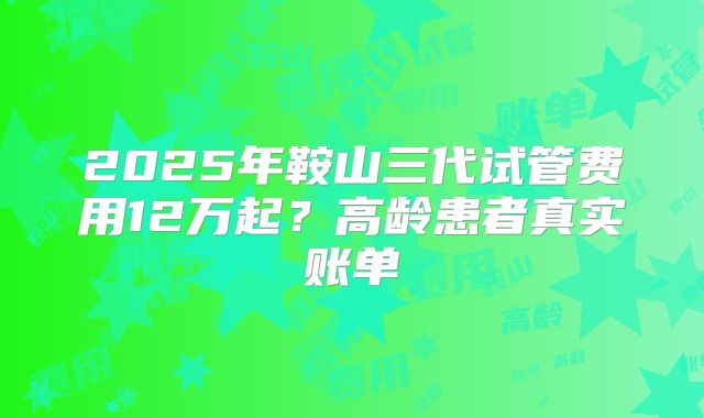 2025年鞍山三代试管费用12万起？高龄患者真实账单