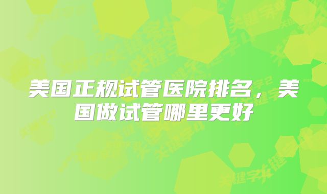 美国正规试管医院排名,美国做试管哪里更好