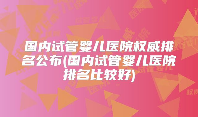 国内试管婴儿医院权威排名公布(国内试管婴儿医院排名比较好)