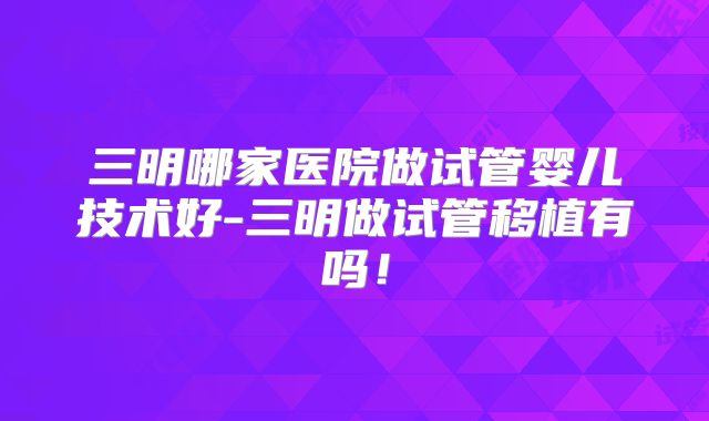 三明哪家医院做试管婴儿技术好-三明做试管移植有吗!