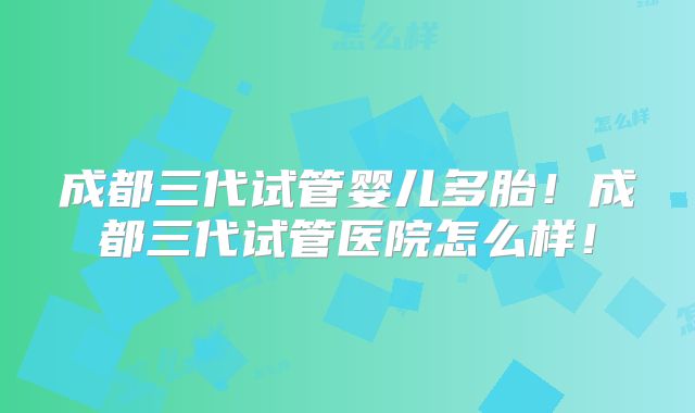 成都三代试管婴儿多胎！成都三代试管医院怎么样！