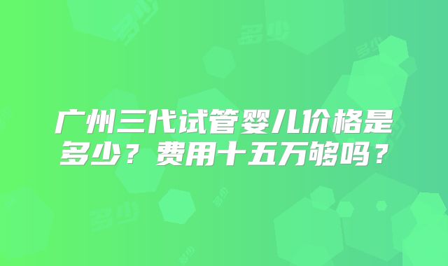 广州三代试管婴儿价格是多少？费用十五万够吗？