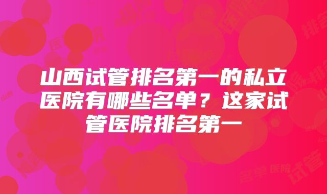 山西试管排名第一的私立医院有哪些名单?这家试管医院排名第一