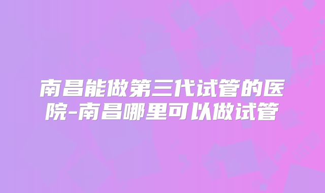 南昌能做第三代试管的医院-南昌哪里可以做试管