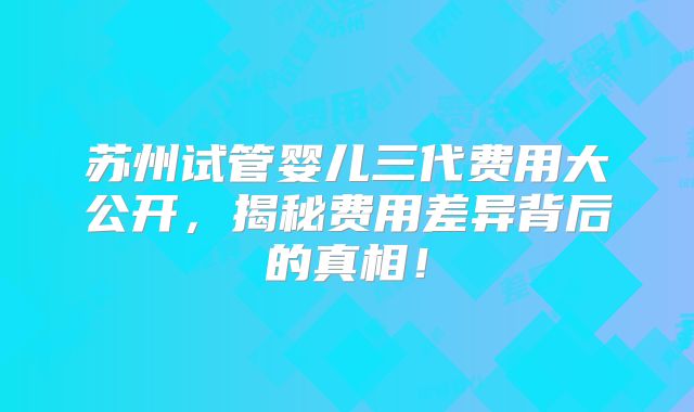 苏州试管婴儿三代费用大公开，揭秘费用差异背后的真相！