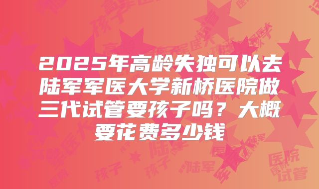 2025年高龄失独可以去陆军军医大学新桥医院做三代试管要孩子吗?大概要花费多少钱