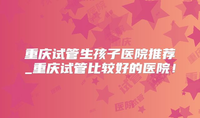 重庆试管生孩子医院推荐_重庆试管比较好的医院！