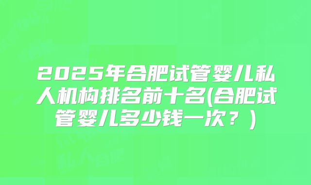 2025年合肥试管婴儿私人机构排名前十名(合肥试管婴儿多少钱一次？)