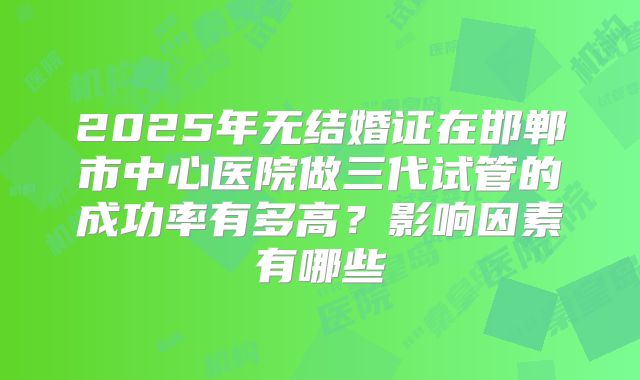 2025年无结婚证在邯郸市中心医院做三代试管的成功率有多高？影响因素有哪些