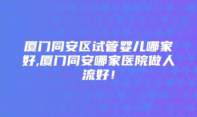 厦门同安区试管婴儿哪家好,厦门同安哪家医院做人流好！