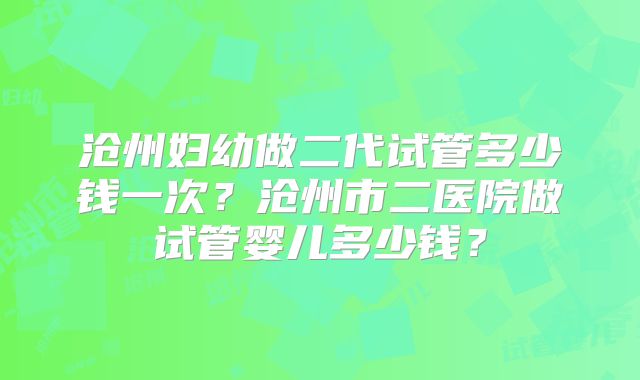 沧州妇幼做二代试管多少钱一次?沧州市二医院做试管婴儿多少钱?