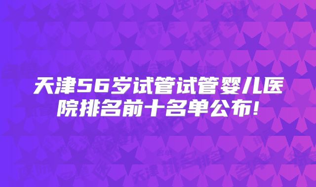 天津56岁试管试管婴儿医院排名前十名单公布!