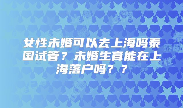女性未婚可以去上海吗泰国试管？未婚生育能在上海落户吗？？