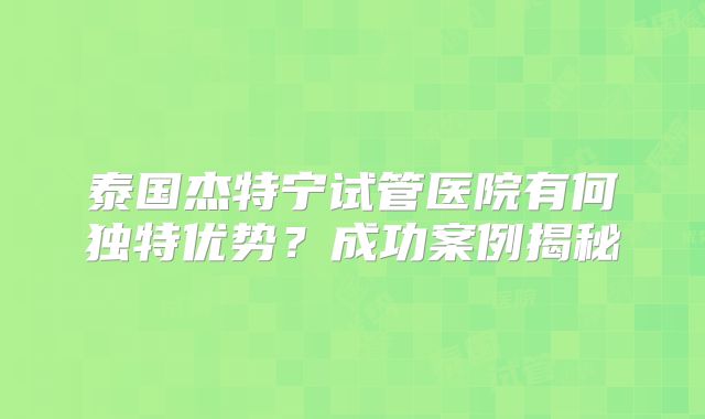 泰国杰特宁试管医院有何独特优势？成功案例揭秘